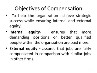 43
Objectives of Compensation
• To help the organization achieve strategic
success while ensuring internal and external
equity.
• Internal equity- ensures that more
demanding positions or better qualified
people within the organization are paid more.
• External equity - assures that jobs are fairly
compensated in comparison with similar jobs
in other firms.
 