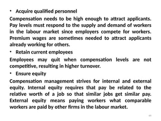 44
• Acquire qualified personnel
Compensation needs to be high enough to attract applicants.
Pay levels must respond to the supply and demand of workers
in the labour market since employers compete for workers.
Premium wages are sometimes needed to attract applicants
already working for others.
• Retain current employees
Employees may quit when compensation levels are not
competitive, resulting in higher turnover.
• Ensure equity
Compensation management strives for internal and external
equity. Internal equity requires that pay be related to the
relative worth of a job so that similar jobs get similar pay.
External equity means paying workers what comparable
workers are paid by other firms in the labour market.
 