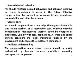 45
• Reward desired behaviour
Pay should reinforce desired behaviours and act as an incentive
for those behaviours to occur in the future. Effective
compensation plans reward performance, loyalty, experience,
responsibility, and other behaviours.
• Control costs
A rational compensation system helps the organization obtain
and retain workers at a reasonable cost. Without effective
compensation management, workers could be overpaid or
underpaid. Comply with legal regulations. A wage and salary
system considers the legal challenges imposed by the
government and ensures the employer's compliance.
• Facilitate understanding
The compensation management system should be easily
understood by human resource specialists, operating
managers, and employees.
 