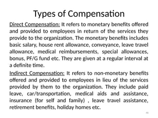 46
Types of Compensation
Direct Compensation: It refers to monetary benefits offered
and provided to employees in return of the services they
provide to the organization. The monetary benefits includes
basic salary, house rent allowance, conveyance, leave travel
allowance, medical reimbursements, special allowances,
bonus, PF/G fund etc. They are given at a regular interval at
a definite time.
Indirect Compensation: It refers to non-monetary benefits
offered and provided to employees in lieu of the services
provided by them to the organization. They include paid
leave, car/transportation, medical aids and assistance,
insurance (for self and family) , leave travel assistance,
retirement benefits, holiday homes etc.
 