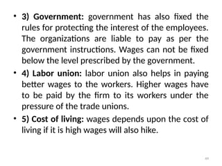49
• 3) Government: government has also fixed the
rules for protecting the interest of the employees.
The organizations are liable to pay as per the
government instructions. Wages can not be fixed
below the level prescribed by the government.
• 4) Labor union: labor union also helps in paying
better wages to the workers. Higher wages have
to be paid by the firm to its workers under the
pressure of the trade unions.
• 5) Cost of living: wages depends upon the cost of
living if it is high wages will also hike.
 