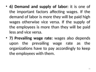 50
• 6) Demand and supply of labor: it is one of
the important factors affecting wages. If the
demand of labor is more they will be paid high
wages otherwise vice versa. If the supply of
the employees is more than they will be paid
less and vice versa.
• 7) Prevailing wage rate: wages also depends
upon the prevailing wage rate as the
organizations have to pay accordingly to keep
the employees with them.
 