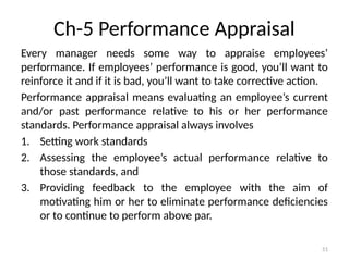 51
Ch-5 Performance Appraisal
Every manager needs some way to appraise employees’
performance. If employees’ performance is good, you’ll want to
reinforce it and if it is bad, you’ll want to take corrective action.
Performance appraisal means evaluating an employee’s current
and/or past performance relative to his or her performance
standards. Performance appraisal always involves
1. Setting work standards
2. Assessing the employee’s actual performance relative to
those standards, and
3. Providing feedback to the employee with the aim of
motivating him or her to eliminate performance deficiencies
or to continue to perform above par.
 