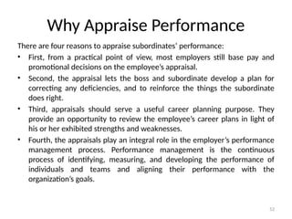 52
Why Appraise Performance
There are four reasons to appraise subordinates’ performance:
• First, from a practical point of view, most employers still base pay and
promotional decisions on the employee’s appraisal.
• Second, the appraisal lets the boss and subordinate develop a plan for
correcting any deficiencies, and to reinforce the things the subordinate
does right.
• Third, appraisals should serve a useful career planning purpose. They
provide an opportunity to review the employee’s career plans in light of
his or her exhibited strengths and weaknesses.
• Fourth, the appraisals play an integral role in the employer’s performance
management process. Performance management is the continuous
process of identifying, measuring, and developing the performance of
individuals and teams and aligning their performance with the
organization’s goals.
 