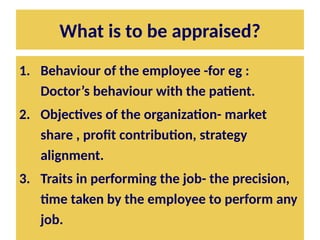 What is to be appraised?
1. Behaviour of the employee -for eg :
Doctor’s behaviour with the patient.
2. Objectives of the organization- market
share , profit contribution, strategy
alignment.
3. Traits in performing the job- the precision,
time taken by the employee to perform any
job.
 