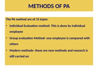 METHODS OF PA
The PA method are of 15 types-
• Individual Evaluation method- This is done by individual
employee
• Group evaluation Method- one employee is compared with
others
• Modern methods- these are new methods and research is
still carried on
 