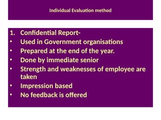 Individual Evaluation method
1. Confidential Report-
• Used in Government organisations
• Prepared at the end of the year.
• Done by immediate senior
• Strength and weaknesses of employee are
taken
• Impression based
• No feedback is offered
 