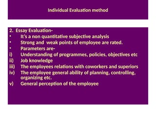 Individual Evaluation method
2. Essay Evaluation-
• It’s a non quantitative subjective analysis
• Strong and weak points of employee are rated.
• Parameters are-
i) Understanding of programmes, policies, objectives etc
ii) Job knowledge
iii) The employees relations with coworkers and superiors
iv) The employee general ability of planning, controlling,
organizing etc.
v) General perception of the employee
 