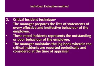 Individual Evaluation method
3. Critical Incident technique-
• The manager prepares the lists of statements of
every effective and ineffective behaviour of the
employee.
• These rated incidents represents the outstanding
or poor behaviour of the employee.
• The manager maintains the log book wherein the
critical incidents are reported periodically and
considered at the time of appraisal.
 
