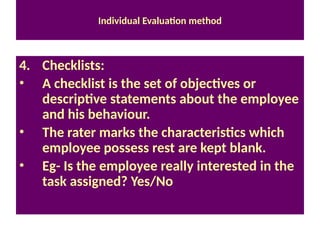 Individual Evaluation method
4. Checklists:
• A checklist is the set of objectives or
descriptive statements about the employee
and his behaviour.
• The rater marks the characteristics which
employee possess rest are kept blank.
• Eg- Is the employee really interested in the
task assigned? Yes/No
 