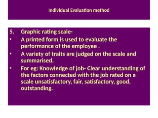 Individual Evaluation method
5. Graphic rating scale-
• A printed form is used to evaluate the
performance of the employee .
• A variety of traits are judged on the scale and
summarised.
• For eg: Knowledge of job- Clear understanding of
the factors connected with the job rated on a
scale unsatisfactory, fair, satisfactory, good,
outstanding.
 