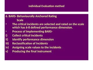 Individual Evaluation method
6. BARS- Behaviourally Anchored Rating
Scale
• The critical incidents are selected and rated on the scale
which has 6-8 defined performance dimension.
• Process of Implementing BARS-
i) Collect critical incidents
ii) Identify performance dimension
iii) Reclassification of Incidents
iv) Assigning scale values to the incidents
v) Producing the final instrument
 