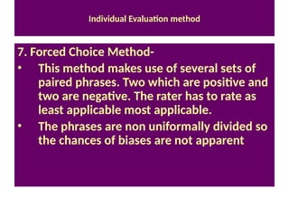 Individual Evaluation method
7. Forced Choice Method-
• This method makes use of several sets of
paired phrases. Two which are positive and
two are negative. The rater has to rate as
least applicable most applicable.
• The phrases are non uniformally divided so
the chances of biases are not apparent
 