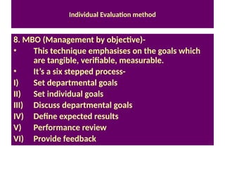Individual Evaluation method
8. MBO (Management by objective)-
• This technique emphasises on the goals which
are tangible, verifiable, measurable.
• It’s a six stepped process-
I) Set departmental goals
II) Set individual goals
III) Discuss departmental goals
IV) Define expected results
V) Performance review
VI) Provide feedback
 