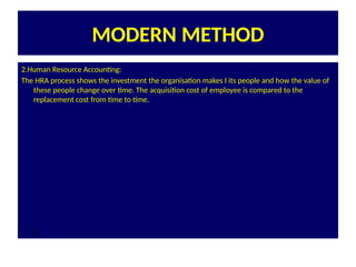 MODERN METHOD
2.Human Resource Accounting:
The HRA process shows the investment the organisation makes I its people and how the value of
these people change over time. The acquisition cost of employee is compared to the
replacement cost from time to time.
• 2.
 