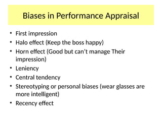 Biases in Performance Appraisal
• First impression
• Halo effect (Keep the boss happy)
• Horn effect (Good but can’t manage Their
impression)
• Leniency
• Central tendency
• Stereotyping or personal biases (wear glasses are
more intelligent)
• Recency effect
 