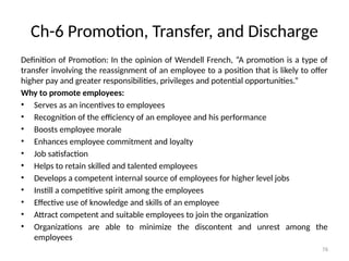 76
Ch-6 Promotion, Transfer, and Discharge
Definition of Promotion: In the opinion of Wendell French, “A promotion is a type of
transfer involving the reassignment of an employee to a position that is likely to offer
higher pay and greater responsibilities, privileges and potential opportunities.”
Why to promote employees:
• Serves as an incentives to employees
• Recognition of the efficiency of an employee and his performance
• Boosts employee morale
• Enhances employee commitment and loyalty
• Job satisfaction
• Helps to retain skilled and talented employees
• Develops a competent internal source of employees for higher level jobs
• Instill a competitive spirit among the employees
• Effective use of knowledge and skills of an employee
• Attract competent and suitable employees to join the organization
• Organizations are able to minimize the discontent and unrest among the
employees
 