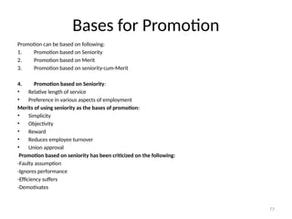 77
Bases for Promotion
Promotion can be based on following:
1. Promotion based on Seniority
2. Promotion based on Merit
3. Promotion based on seniority-cum-Merit
4. Promotion based on Seniority:
• Relative length of service
• Preference in various aspects of employment
Merits of using seniority as the bases of promotion:
• Simplicity
• Objectivity
• Reward
• Reduces employee turnover
• Union approval
Promotion based on seniority has been criticized on the following:
-Faulty assumption
-Ignores performance
-Efficiency suffers
-Demotivates
 