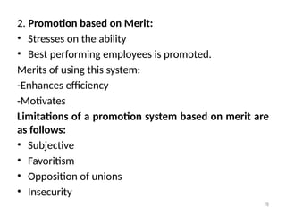 78
2. Promotion based on Merit:
• Stresses on the ability
• Best performing employees is promoted.
Merits of using this system:
-Enhances efficiency
-Motivates
Limitations of a promotion system based on merit are
as follows:
• Subjective
• Favoritism
• Opposition of unions
• Insecurity
 
