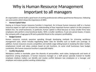 8
Why is Human Resource Management
Important to all managers
An organization cannot build a good team of working professionals without good Human Resources. Following
are some points which shows the importance of HRM.
• Human Capital Value
Having an in-house human resources function is important. An in-house human resources staff or a human
resources expert on staff can increase the understanding of how important human capital is to the company's
bottom line. For small businesses, in particular, human capital is critical because so many smaller firms have
employees who perform cross-functional duties. With a smaller workforce, if just one person leaves, it leaves
the company with a huge gap to fill and a potential threat to the company's profitability.
• Budget Control
Human resources controls excessive spending through developing methods for trimming workforce
management costs, which includes negotiating better rates for benefits such as health care coverage. In
addition, human resources ensures competitive and realistic wage-setting based on studying the labor market,
employment trends and salary analysis based on job functions. As some small businesses have budget
constraints, this human resources function is especially helpful.
• Conflict Resolution
Workplace conflict is inevitable, given the diversity of personalities, work styles, backgrounds and levels of
experience among employees. A human resources manager or a staff person specially trained to handle
employee relations matters can identify and resolve conflict between two employees or a manager and
employee and restore positive working relationships.
 