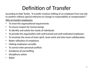 80
Definition of Transfer
According to Dale Yorder, “A transfer involves shifting of an employee from one job
to another without special reference to change in responsibility or compensation.”
Why to transfer employees:
• To meet the organizational requirements
• To ensure respect for human beings
• To identify and satisfy the needs of individuals
• To provide the organization with well-trained and well-motivated employees
• To inculcate the sense of team spirit, team work and inter-team collaboration
• Better utilization of employees
• Making employees versatile
• To correct inter-personal conflicts
• Avoidance of overstaffing
• Disciplinary action
• Relief
 