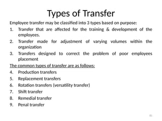 81
Types of Transfer
Employee transfer may be classified into 3 types based on purpose:
1. Transfer that are affected for the training & development of the
employees.
2. Transfer made for adjustment of varying volumes within the
organization
3. Transfers designed to correct the problem of poor employees
placement
The common types of transfer are as follows:
4. Production transfers
5. Replacement transfers
6. Rotation transfers (versatility transfer)
7. Shift transfer
8. Remedial transfer
9. Penal transfer
 