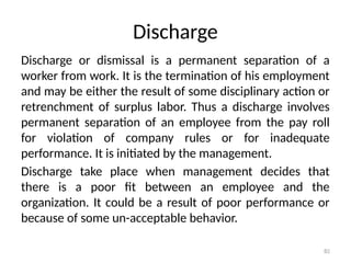 82
Discharge
Discharge or dismissal is a permanent separation of a
worker from work. It is the termination of his employment
and may be either the result of some disciplinary action or
retrenchment of surplus labor. Thus a discharge involves
permanent separation of an employee from the pay roll
for violation of company rules or for inadequate
performance. It is initiated by the management.
Discharge take place when management decides that
there is a poor fit between an employee and the
organization. It could be a result of poor performance or
because of some un-acceptable behavior.
 