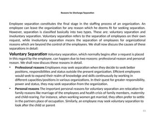 83
Reasons for Discharge/Separation
Employee separation constitutes the final stage in the staffing process of an organization. An
employee can leave the organization for any reason which he deems fit for seeking separation.
However, separation is classified basically into two types. These are: voluntary separation and
involuntary separation. Voluntary separation refers to the separation of employees on their own
request, while involuntary separation means the separation of employees for organizational
reasons which are beyond the control of the employees. We shall now discuss the causes of these
separations in detail:
Voluntary Separation Voluntary separation, which normally begins after a request is placed
in this regard by the employee, can happen due to two reasons: professional reason and personal
reason. We shall now discuss these reasons in detail.
• Professional reasons Employees may seek separation when they decide to seek better
positions, responsibilities and status outside the present organization. Efficient employees
would seek to expand their realm of knowledge and skills continuously by working in
different capacities/positions in various organizations. In their quest for greater responsibility,
power and status, they may seek separation from the organization.
• Personal reasons The important personal reasons for voluntary separation are relocation for
family reasons like marriage of the employees and health crisis of family members, maternity
and child-rearing. For instance, when working women get married, they often prefer to settle
in the partners place of occupation. Similarly, an employee may seek voluntary separation to
look after the child or parent
 
