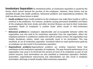 84
Involuntary Separation As mentioned earlier, an involuntary separation is caused by the
factors which remain beyond the purview of the employees. However, these factors may be
classified broadly into health problems, behavioral problems and organizational problems. We
shall now discuss these factors in detail
• Health problems Major health problems to the employees may make them invalid or unfit to
continue in the profession. For instance, accidents causing permanent disabilities and illness
of the employees like brain stroke and other terminal illnesses can lead to their involuntary
separation. Death of employees is another factor which results in their involuntary
separation.
• Behavioral problems An employee's objectionable and un-acceptable behavior within the
organization may also lead to his involuntary separation from the organization. When the
employees behavior is unethical or violates the code of conduct in force, the organization may
initiate disciplinary actions, which may eventually result in his termination. This may
constitute an act of involuntary separation. Consistent failure to reach performance goals by
an employee can also result in his involuntary separation.
• Organizational problems Organizational problems are another important factor that
contributes to the involuntary separation of employees. The poor financial performance of an
organization may cause it to terminate the services of some of its employees as part of cost
control measure. Such terminations are also classified as involuntary separation. Similarly,
automation, organizational restructuring and rationalization can also result in employee
termination, discharge or layoff, broadly called involuntary separation.
 