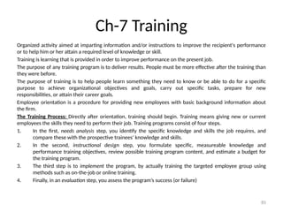 85
Ch-7 Training
Organized activity aimed at imparting information and/or instructions to improve the recipient's performance
or to help him or her attain a required level of knowledge or skill.
Training is learning that is provided in order to improve performance on the present job.
The purpose of any training program is to deliver results. People must be more effective after the training than
they were before.
The purpose of training is to help people learn something they need to know or be able to do for a specific
purpose to achieve organizational objectives and goals, carry out specific tasks, prepare for new
responsibilities, or attain their career goals.
Employee orientation is a procedure for providing new employees with basic background information about
the firm.
The Training Process: Directly after orientation, training should begin. Training means giving new or current
employees the skills they need to perform their job. Training programs consist of four steps.
1. In the first, needs analysis step, you identify the specific knowledge and skills the job requires, and
compare these with the prospective trainees’ knowledge and skills.
2. In the second, instructional design step, you formulate specific, measureable knowledge and
performance training objectives, review possible training program content, and estimate a budget for
the training program.
3. The third step is to implement the program, by actually training the targeted employee group using
methods such as on-the-job or online training.
4. Finally, in an evaluation step, you assess the program’s success (or failure)
 