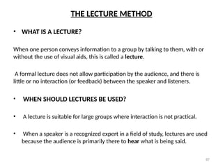 87
THE LECTURE METHOD
• WHAT IS A LECTURE?
When one person conveys information to a group by talking to them, with or
without the use of visual aids, this is called a lecture.
A formal lecture does not allow participation by the audience, and there is
little or no interaction (or feedback) between the speaker and listeners.
• WHEN SHOULD LECTURES BE USED?
• A lecture is suitable for large groups where interaction is not practical.
• When a speaker is a recognized expert in a field of study, lectures are used
because the audience is primarily there to hear what is being said.
 