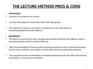 88
THE LECTURE METHOD PROS & CONS
• ADVANTAGES:
• Lectures are an efficient use of time.
• Lectures allow experts to share information with large groups.
• The material in a lecture is consistent, and listeners are not sidetracked by
comments/questions from the audience.
• DRAWBACKS:
• The lecturer cannot be sure their message was correctly received by the audience, unless a
separate discussion period is used for follow up.
• Often the overall depth of learning will be relatively low because there is limited interaction,
but the lecture method is very popular in universities and many professional situations.
• The successful transfer of information is completely dependent upon the skills of the lecturer
(essentially it is one way communication).
 