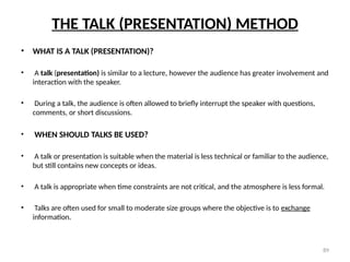 89
THE TALK (PRESENTATION) METHOD
• WHAT IS A TALK (PRESENTATION)?
• A talk (presentation) is similar to a lecture, however the audience has greater involvement and
interaction with the speaker.
• During a talk, the audience is often allowed to briefly interrupt the speaker with questions,
comments, or short discussions.
• WHEN SHOULD TALKS BE USED?
• A talk or presentation is suitable when the material is less technical or familiar to the audience,
but still contains new concepts or ideas.
• A talk is appropriate when time constraints are not critical, and the atmosphere is less formal.
• Talks are often used for small to moderate size groups where the objective is to exchange
information.
 