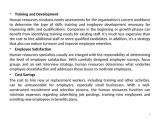 9
• Training and Development
Human resources conducts needs assessments for the organization's current workforce
to determine the type of skills training and employee development necessary for
improving skills and qualifications. Companies in the beginning or growth phases can
benefit from identifying training needs for existing staff. It's much less expensive than
the cost to hire additional staff or more qualified candidates. In addition, it's a strategy
that also can reduce turnover and improve employee retention.
• Employee Satisfaction
Human resources specialists usually are charged with the responsibility of determining
the level of employee satisfaction. With carefully designed employee surveys, focus
groups and an exit interview strategy, human resources determines what underlies
employee dissatisfaction and addresses those issues to motivate employees.
• Cost Savings
The cost to hire new or replacement workers, including training and other activities,
can be unreasonable for employers, especially small businesses. With a well-
constructed recruitment and selection process, the human resources function can
minimize expenses regarding advertising job postings, training new employees and
enrolling new employees in benefits plans.
 