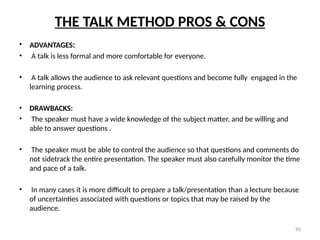 90
THE TALK METHOD PROS & CONS
• ADVANTAGES:
• A talk is less formal and more comfortable for everyone.
• A talk allows the audience to ask relevant questions and become fully engaged in the
learning process.
• DRAWBACKS:
• The speaker must have a wide knowledge of the subject matter, and be willing and
able to answer questions .
• The speaker must be able to control the audience so that questions and comments do
not sidetrack the entire presentation. The speaker must also carefully monitor the time
and pace of a talk.
• In many cases it is more difficult to prepare a talk/presentation than a lecture because
of uncertainties associated with questions or topics that may be raised by the
audience.
 