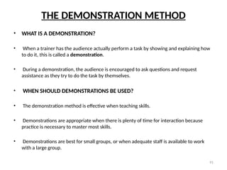 91
THE DEMONSTRATION METHOD
• WHAT IS A DEMONSTRATION?
• When a trainer has the audience actually perform a task by showing and explaining how
to do it, this is called a demonstration.
• During a demonstration, the audience is encouraged to ask questions and request
assistance as they try to do the task by themselves.
• WHEN SHOULD DEMONSTRATIONS BE USED?
• The demonstration method is effective when teaching skills.
• Demonstrations are appropriate when there is plenty of time for interaction because
practice is necessary to master most skills.
• Demonstrations are best for small groups, or when adequate staff is available to work
with a large group.
 