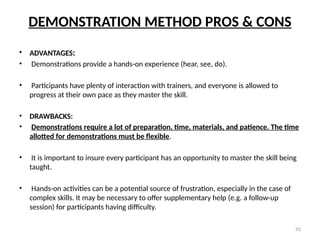 92
DEMONSTRATION METHOD PROS & CONS
• ADVANTAGES:
• Demonstrations provide a hands-on experience (hear, see, do).
• Participants have plenty of interaction with trainers, and everyone is allowed to
progress at their own pace as they master the skill.
• DRAWBACKS:
• Demonstrations require a lot of preparation, time, materials, and patience. The time
allotted for demonstrations must be flexible.
• It is important to insure every participant has an opportunity to master the skill being
taught.
• Hands-on activities can be a potential source of frustration, especially in the case of
complex skills. It may be necessary to offer supplementary help (e.g. a follow-up
session) for participants having difficulty.
 
