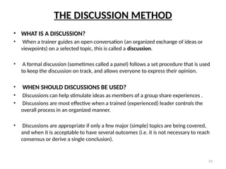 93
THE DISCUSSION METHOD
• WHAT IS A DISCUSSION?
• When a trainer guides an open conversation (an organized exchange of ideas or
viewpoints) on a selected topic, this is called a discussion.
• A formal discussion (sometimes called a panel) follows a set procedure that is used
to keep the discussion on track, and allows everyone to express their opinion.
• WHEN SHOULD DISCUSSIONS BE USED?
• Discussions can help stimulate ideas as members of a group share experiences .
• Discussions are most effective when a trained (experienced) leader controls the
overall process in an organized manner.
• Discussions are appropriate if only a few major (simple) topics are being covered,
and when it is acceptable to have several outcomes (i.e. it is not necessary to reach
consensus or derive a single conclusion).
 