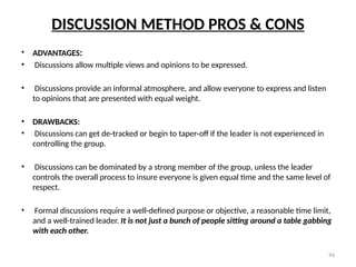 94
DISCUSSION METHOD PROS & CONS
• ADVANTAGES:
• Discussions allow multiple views and opinions to be expressed.
• Discussions provide an informal atmosphere, and allow everyone to express and listen
to opinions that are presented with equal weight.
• DRAWBACKS:
• Discussions can get de-tracked or begin to taper-off if the leader is not experienced in
controlling the group.
• Discussions can be dominated by a strong member of the group, unless the leader
controls the overall process to insure everyone is given equal time and the same level of
respect.
• Formal discussions require a well-defined purpose or objective, a reasonable time limit,
and a well-trained leader. It is not just a bunch of people sitting around a table gabbing
with each other.
 