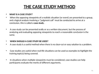 95
THE CASE STUDY METHOD
• WHAT IS A CASE STUDY?
• When the opposing viewpoints of a realistic situation (or event) are presented to a group,
and a logical analysis involving a “judgment call” must be conducted to arrive at a
conclusion, this is called a case study .
• A case study can be presented orally or as a written document, but the process of
analyzing and evaluating opposing viewpoints to reach a reasonable conclusion is the
same.
• WHEN SHOULD A CASE STUDY BE USED?
• A case study is a useful method when there is no clear-cut or easy solution to a problem.
• Case studies are useful when real-life situations can be used as examples to highlight the
training topic(s) being covered.
• In situations when multiple viewpoints must be considered, case studies can help
participants evaluate the merits of different arguments.
 