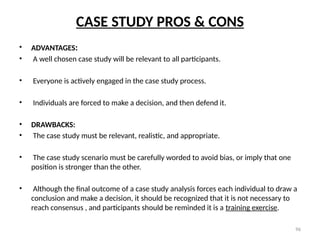 96
CASE STUDY PROS & CONS
• ADVANTAGES:
• A well chosen case study will be relevant to all participants.
• Everyone is actively engaged in the case study process.
• Individuals are forced to make a decision, and then defend it.
• DRAWBACKS:
• The case study must be relevant, realistic, and appropriate.
• The case study scenario must be carefully worded to avoid bias, or imply that one
position is stronger than the other.
• Although the final outcome of a case study analysis forces each individual to draw a
conclusion and make a decision, it should be recognized that it is not necessary to
reach consensus , and participants should be reminded it is a training exercise.
 