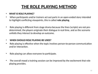 97
THE ROLE PLAYING METHOD
• WHAT IS ROLE PLAYING?
• When participants and/or trainers act out parts in an open-ended story intended
to highlight conflicting viewpoints, this is called role playing.
• Role playing is different from stage drama because the lines (scripts) are not pre-
determined, the players originate their dialogue in real time, and as the scenario
unfolds they interact to develop an outcome.
• WHEN SHOULD ROLE PLAYING BE USED?
• Role playing is effective when the topic involves person-to-person communication
and/or interaction.
• Role playing can allow everyone to participate.
• The overall mood a training session can be improved by the excitement that role
playing provides.
 