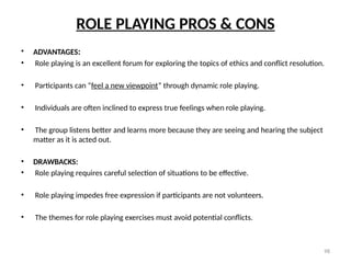 98
ROLE PLAYING PROS & CONS
• ADVANTAGES:
• Role playing is an excellent forum for exploring the topics of ethics and conflict resolution.
• Participants can “feel a new viewpoint” through dynamic role playing.
• Individuals are often inclined to express true feelings when role playing.
• The group listens better and learns more because they are seeing and hearing the subject
matter as it is acted out.
• DRAWBACKS:
• Role playing requires careful selection of situations to be effective.
• Role playing impedes free expression if participants are not volunteers.
• The themes for role playing exercises must avoid potential conflicts.
 