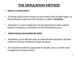 99
THE SIMULATION METHOD
• WHAT IS A SIMULATION?
• A training exercise that recreates an event which could actually happen, so
that participants experience the situations, is called a simulation.
• Simulation is a more complex form of role playing that is often used for
hands-on training (e.g. simulation of a first aid emergency, etc.) .
• WHEN SHOULD SIMULATION BE USED?
• Simulations can be effective when an elaborate demonstration is the best
method of training a moderate to large size group.
• The simulation method is appropriate for disaster, rescue, or other crisis
management training exercises.
 