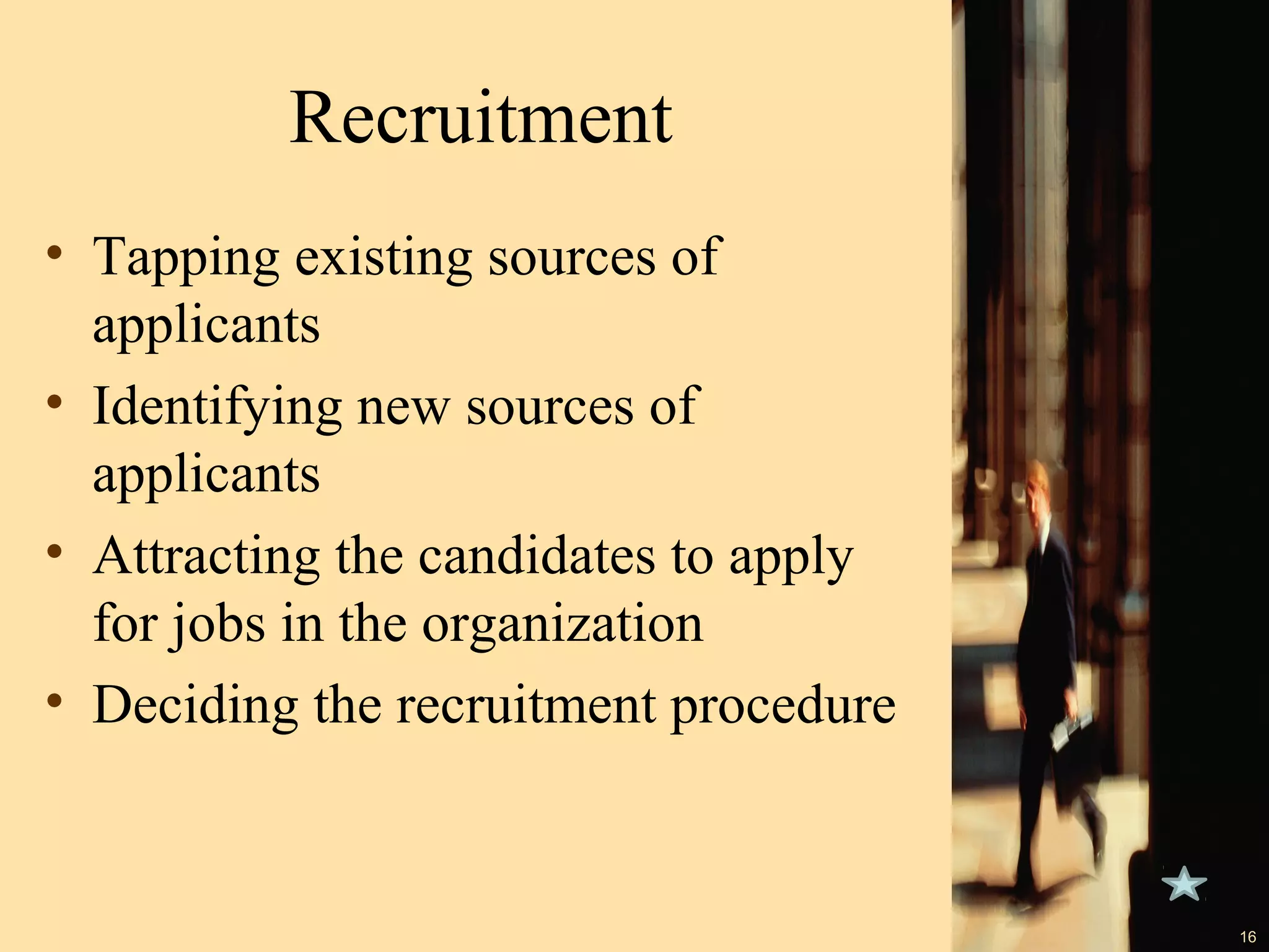 Recruitment
• Tapping existing sources of
applicants
• Identifying new sources of
applicants
• Attracting the candidates to apply
for jobs in the organization
• Deciding the recruitment procedure

16

 