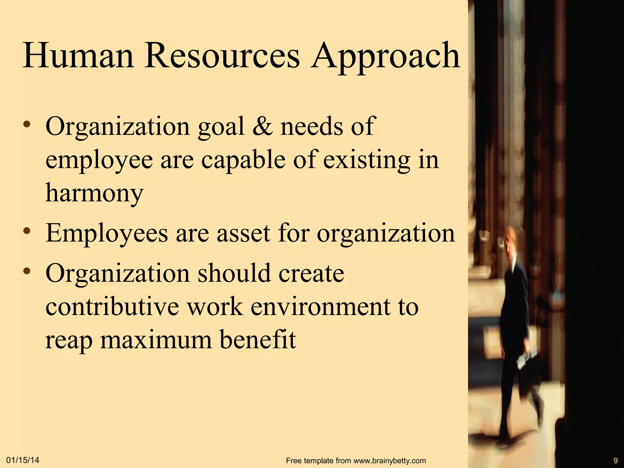 Human Resources Approach
• Organization goal & needs of
employee are capable of existing in
harmony
• Employees are asset for organization
• Organization should create
contributive work environment to
reap maximum benefit

01/15/14

Free template from www.brainybetty.com

9

 