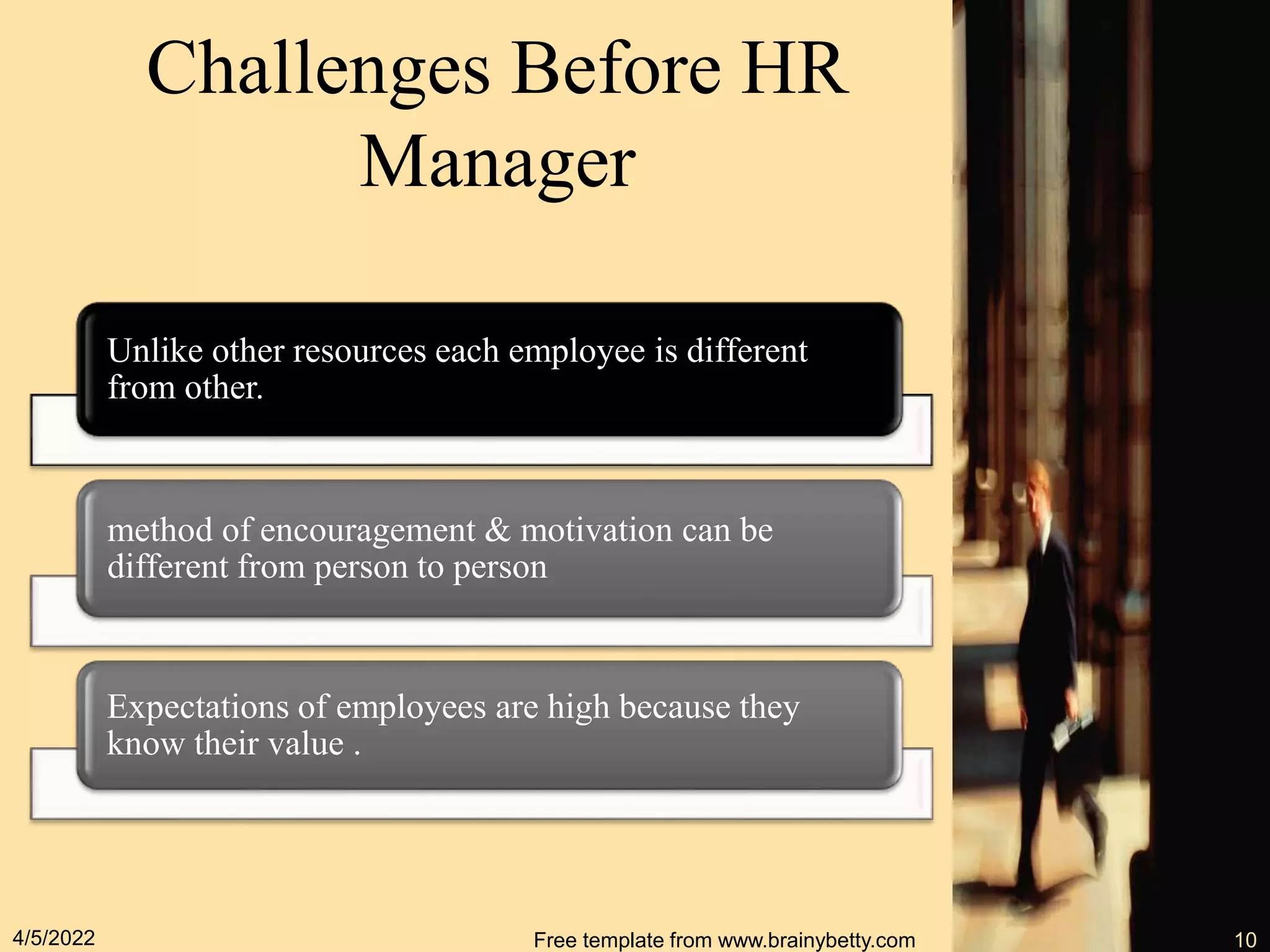 Challenges Before HR
Manager
Unlike other resources each employee is different
from other.
method of encouragement & motivation can be
different from person to person
Expectations of employees are high because they
know their value .
4/5/2022 Free template from www.brainybetty.com 10
 