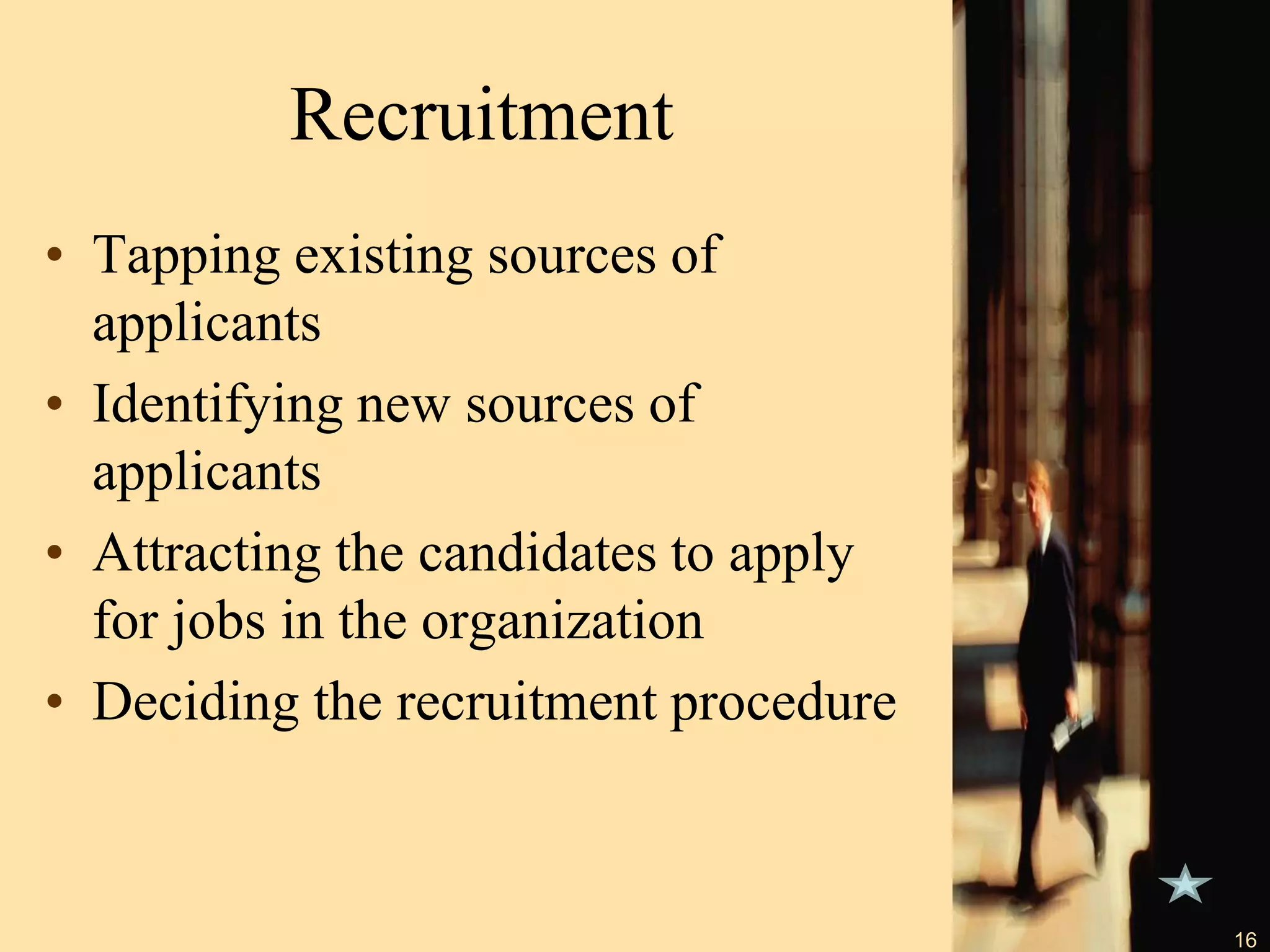 Recruitment
• Tapping existing sources of
applicants
• Identifying new sources of
applicants
• Attracting the candidates to apply
for jobs in the organization
• Deciding the recruitment procedure
16
 