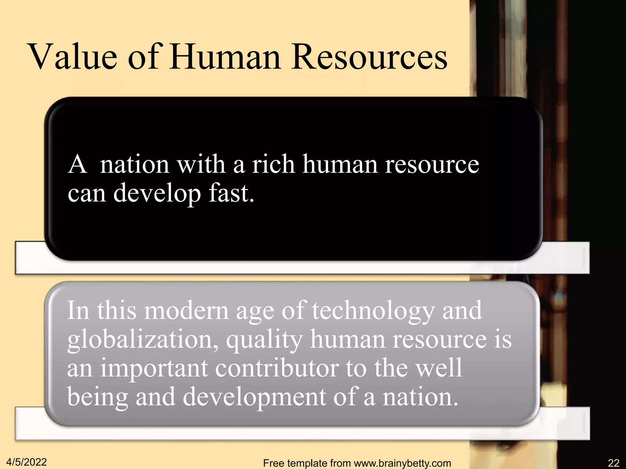 Value of Human Resources
A nation with a rich human resource
can develop fast.
In this modern age of technology and
globalization, quality human resource is
an important contributor to the well
being and development of a nation.
4/5/2022 Free template from www.brainybetty.com 22
 