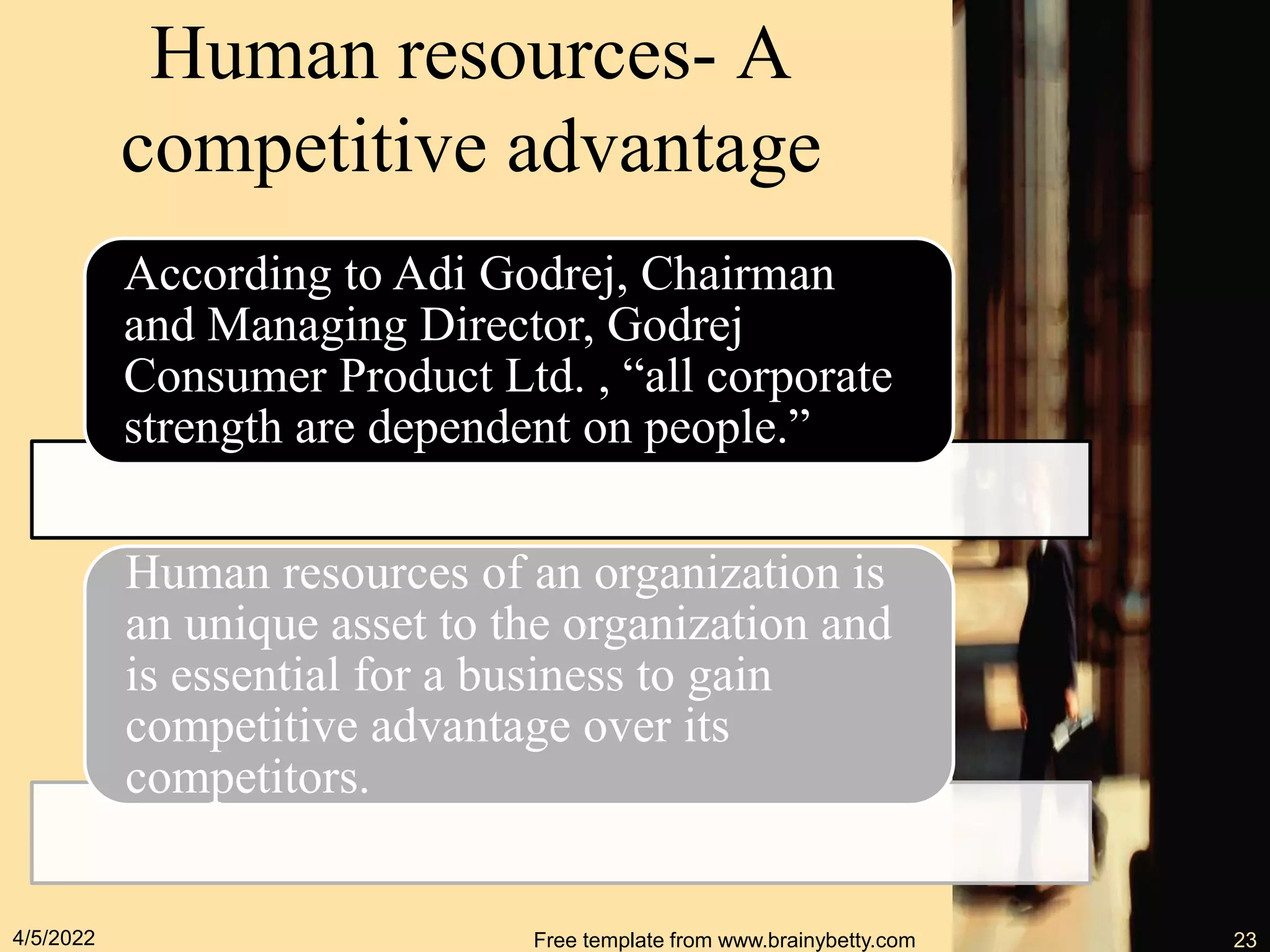 Human resources- A
competitive advantage
According to Adi Godrej, Chairman
and Managing Director, Godrej
Consumer Product Ltd. , “all corporate
strength are dependent on people.”
Human resources of an organization is
an unique asset to the organization and
is essential for a business to gain
competitive advantage over its
competitors.
4/5/2022 Free template from www.brainybetty.com 23
 